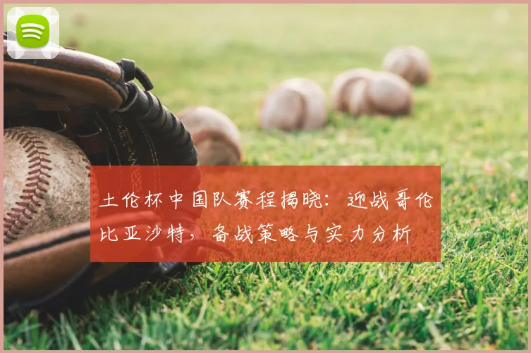 土伦杯中国队赛程揭晓:迎战哥伦比亚沙特,备战策略与实力分析