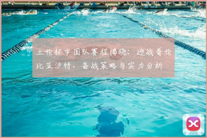 土伦杯中国队赛程揭晓：迎战哥伦比亚沙特，备战策略与实力分析
