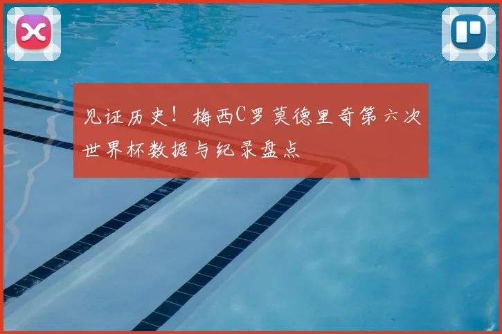 见证历史!梅西C罗莫德里奇第六次世界杯数据与纪录盘点