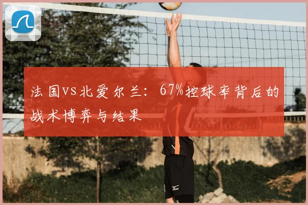 法国vs北爱尔兰:67%控球率背后的战术博弈与结果