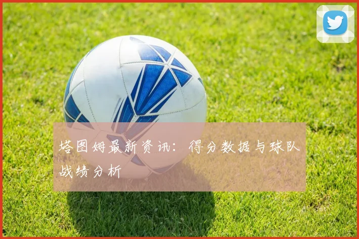 塔图姆最新资讯：得分数据与球队战绩分析