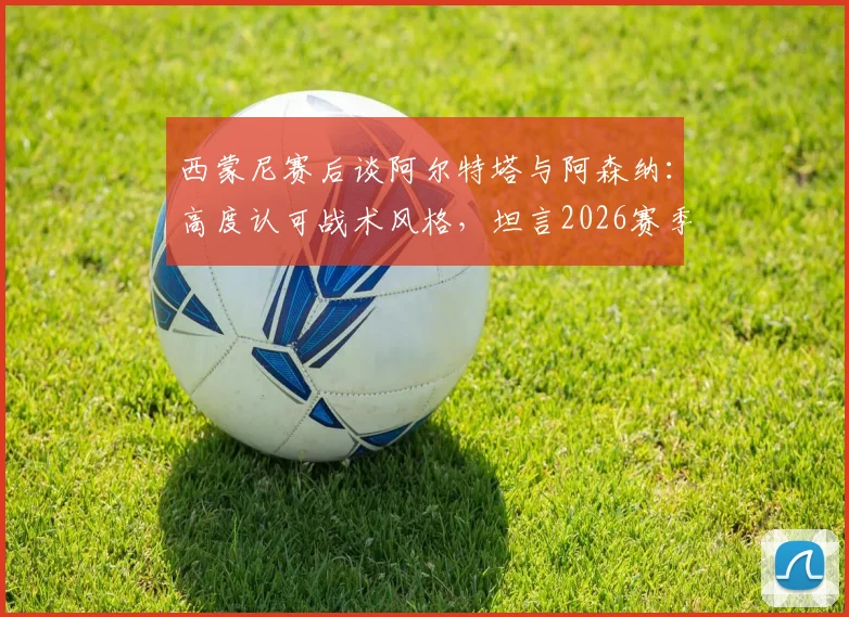 西蒙尼赛后谈阿尔特塔与阿森纳：高度认可战术风格，坦言2026赛季规划需等待时机