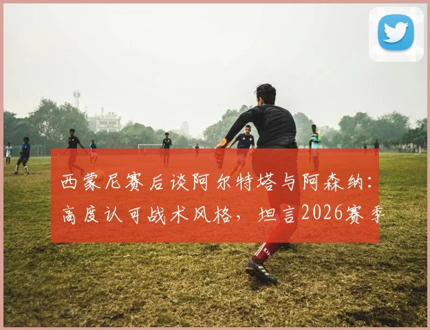 西蒙尼赛后谈阿尔特塔与阿森纳:高度认可战术风格,坦言2026赛季规划需等待时机