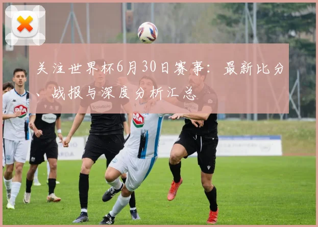 关注世界杯6月30日赛事:最新比分、战报与深度分析汇总