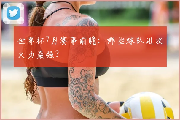 世界杯7月赛事前瞻：哪些球队进攻火力最强？