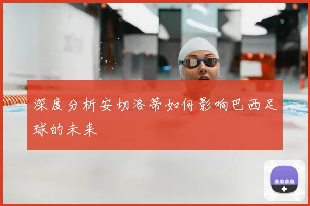 深度分析安切洛蒂如何影响巴西足球的未来