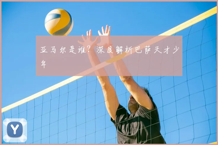 亚马尔是谁？深度解析巴萨天才少年