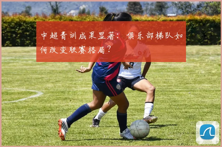 中超青训成果显著：俱乐部梯队如何改变联赛格局？