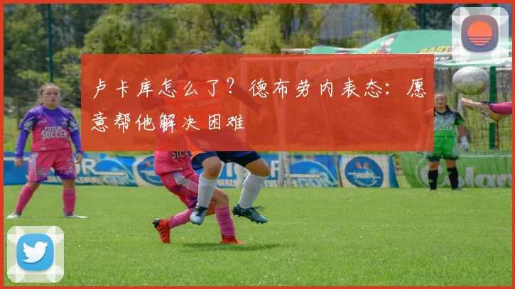 卢卡库怎么了?德布劳内表态:愿意帮他解决困难