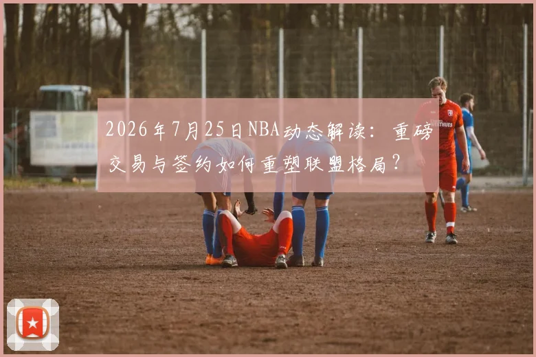 2026年7月25日NBA动态解读：重磅交易与签约如何重塑联盟格局？