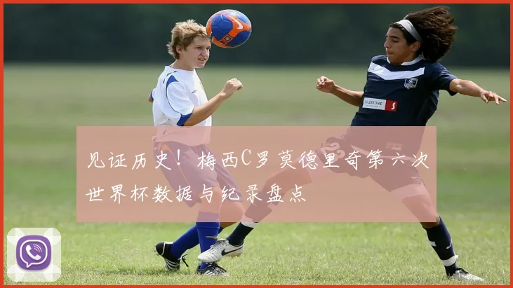 见证历史!梅西C罗莫德里奇第六次世界杯数据与纪录盘点