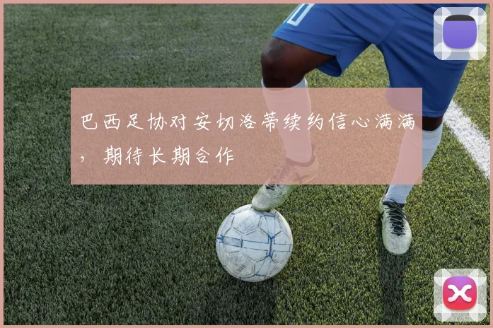 巴西足协对安切洛蒂续约信心满满，期待长期合作