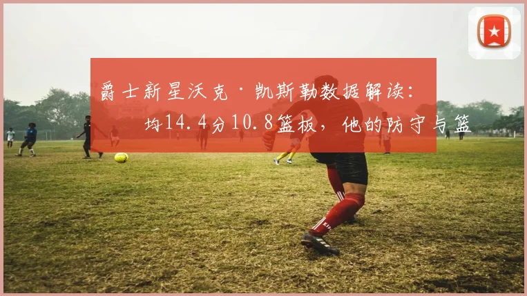 爵士新星沃克·凯斯勒数据解读：场均14.4分10.8篮板，他的防守与篮板能力有多强？