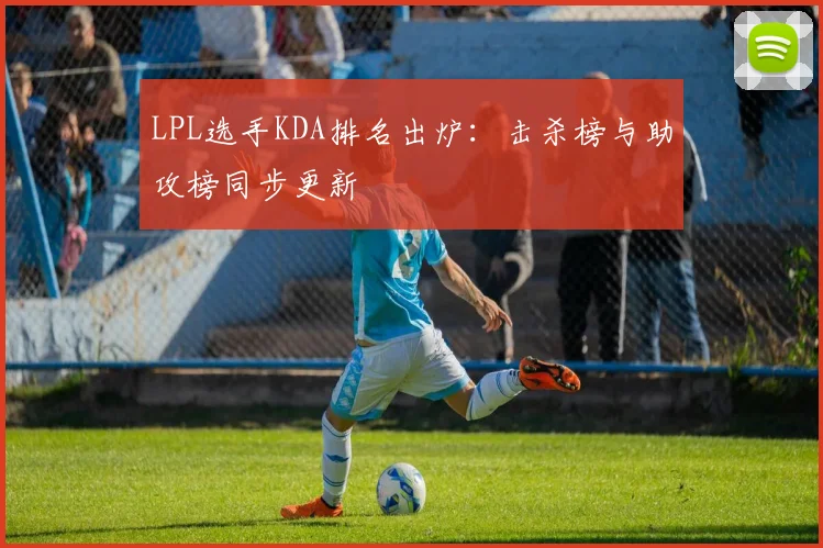 LPL选手KDA排名出炉：击杀榜与助攻榜同步更新