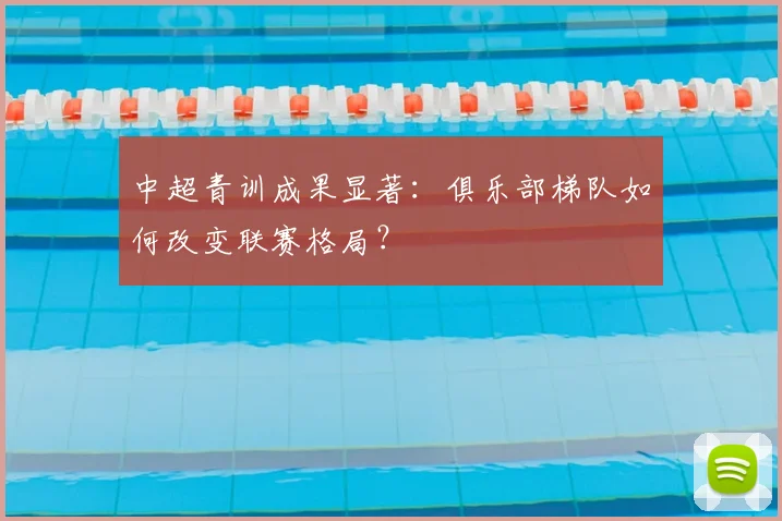 中超青训成果显著：俱乐部梯队如何改变联赛格局？